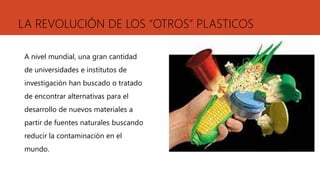 LA REVOLUCIÓN DE LOS “OTROS” PLASTICOS
A nivel mundial, una gran cantidad
de universidades e institutos de
investigación han buscado o tratado
de encontrar alternativas para el
desarrollo de nuevos materiales a
partir de fuentes naturales buscando
reducir la contaminación en el
mundo.
 