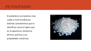(PE) POLIETILENO
El polietileno es el plástico más
usado a nivel mundial por
distintas características que lo
identifican como lo ligero que
es, la apariencia, resistencia
térmica, química y sus
propiedades mecánicas.
 