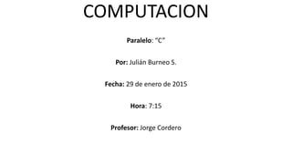 COMPUTACION
Paralelo: “C”
Por: Julián Burneo S.
Fecha: 29 de enero de 2015
Hora: 7:15
Profesor: Jorge Cordero
 