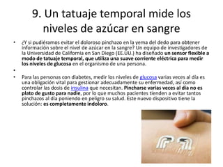 • ¿Y si pudiéramos evitar el doloroso pinchazo en la yema del dedo para obtener
información sobre el nivel de azúcar en la sangre? Un equipo de investigadores de
la Universidad de California en San Diego (EE.UU.) ha diseñado un sensor flexible a
modo de tatuaje temporal, que utiliza una suave corriente eléctrica para medir
los niveles de glucosa en el organismo de una persona.
•
• Para las personas con diabetes, medir los niveles de glucosa varias veces al día es
una obligación vital para gestionar adecuadamente su enfermedad, así como
controlar las dosis de insulina que necesitan. Pincharse varias veces al día no es
plato de gusto para nadie, por lo que muchos pacientes tienden a evitar tantos
pinchazos al día poniendo en peligro su salud. Este nuevo dispositivo tiene la
solución: es completamente indoloro.
9. Un tatuaje temporal mide los
niveles de azúcar en sangre
 