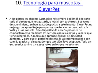 10. Tecnología para mascotas -
CleverPet
• A los perros les encanta jugar, pero no siempre podemos dedicarle
todo el tiempo que nos gustaría, y más si son cachorros. Sus ratos
de aburrimiento se han acabado gracias a este invento. CleverPet es
un juego de aprendizaje para perros que funciona conectado a la
WiFi y a una consola. Este dispositivo le enseña patrones de
comportamiento mediante los sensores para las patas y la nariz que
tiene integrados. A media que aprende el nivel de dificultad
aumenta, y para que el perro no desista, le va recompensando con
comida gracias al dispensador que también lleva acoplado. Todo un
entrenador canino para esos ratos en los que no estamos.
 