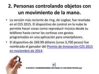 2. Personas controlando objetos con
un movimiento de la mano.
• La versión más reciente de ring, de Logbar, fue revelada
en el CES 2015. El dispositivo de control en la nube te
permite hacer cosas como reproducir música desde tu
teléfono hasta cerrar las cortinas con gestos
programados en una aplicación para smartphones.
• El dispositivo de 269.99 dólares (unos 3,700 pesos) fue
nombrado el ganador del Premio de Innovación CES 2015
en noviembre de 2014.
 