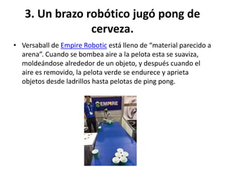 3. Un brazo robótico jugó pong de
cerveza.
• Versaball de Empire Robotic está lleno de “material parecido a
arena”. Cuando se bombea aire a la pelota esta se suaviza,
moldeándose alrededor de un objeto, y después cuando el
aire es removido, la pelota verde se endurece y aprieta
objetos desde ladrillos hasta pelotas de ping pong.
 