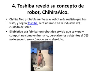4. Toshiba reveló su concepto de
robot, ChihiraAico.
• ChihiraAico probablemente es el robot más realista que has
visto, y según Toshiba, será utilizado en la industria del
cuidado de salud.
• El objetivo era fabricar un robot de servicio que se viera y
comportara como un humano, pero algunos asistentes al CES
no lo encontraron cómodo en lo absoluto.
 