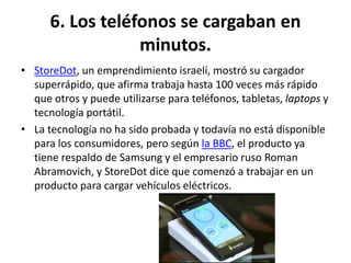 6. Los teléfonos se cargaban en
minutos.
• StoreDot, un emprendimiento israelí, mostró su cargador
superrápido, que afirma trabaja hasta 100 veces más rápido
que otros y puede utilizarse para teléfonos, tabletas, laptops y
tecnología portátil.
• La tecnología no ha sido probada y todavía no está disponible
para los consumidores, pero según la BBC, el producto ya
tiene respaldo de Samsung y el empresario ruso Roman
Abramovich, y StoreDot dice que comenzó a trabajar en un
producto para cargar vehículos eléctricos.
 