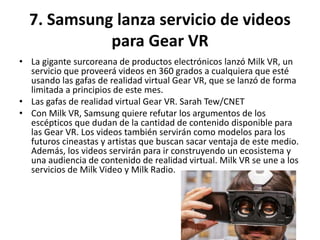 7. Samsung lanza servicio de videos
para Gear VR
• La gigante surcoreana de productos electrónicos lanzó Milk VR, un
servicio que proveerá videos en 360 grados a cualquiera que esté
usando las gafas de realidad virtual Gear VR, que se lanzó de forma
limitada a principios de este mes.
• Las gafas de realidad virtual Gear VR. Sarah Tew/CNET
• Con Milk VR, Samsung quiere refutar los argumentos de los
escépticos que dudan de la cantidad de contenido disponible para
las Gear VR. Los videos también servirán como modelos para los
futuros cineastas y artistas que buscan sacar ventaja de este medio.
Además, los videos servirán para ir construyendo un ecosistema y
una audiencia de contenido de realidad virtual. Milk VR se une a los
servicios de Milk Video y Milk Radio.
 