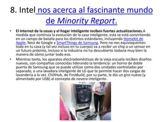 8. Intel nos acerca al fascinante mundo
de Minority Report.
• El Internet de la cosas y el hogar inteligente reciben fuertes actualizaciones.A
medida que continúa la evolución de la casa inteligente, esta se está convirtiendo
en un campo de batalla para los distintos estándares, incluyendo HomeKit de
Apple, Nest de Google y SmartThings de Samsung. Pero no nos equivoquemos:
todo en tu casa (y tal vez incluso en tu cuerpo) va a recibir un chip o un sensor en
un futuro próximo, incluso si la industria no ha descubierto todavía muy bien la
manera de cómo juntar todo eso.
• Mientras tanto, los aparatos electrodomésticos de la vieja escuela reciben diseños
nuevos, con compañías conocidas liderando la tendencia: un horno de doble
puerta de Samsung que se puede utilizar como dos unidades controladas por
separado, o una lavadora inteligente de LG que te permite hacer dos cargas de
lavandería a la vez. ChillHub, de FirstBuild, por su parte, le dio un giro nuevo (y
alimentado por USB) al concepto de nevera inteligente.
 