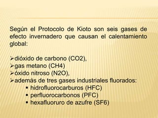 Según el Protocolo de Kioto son seis gases de
efecto invernadero que causan el calentamiento
global:
dióxido de carbono (CO2),
gas metano (CH4)
óxido nitroso (N2O),
además de tres gases industriales fluorados:
 hidrofluorocarburos (HFC)
 perfluorocarbonos (PFC)
 hexafluoruro de azufre (SF6)
 