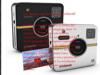La cámara socialmatic de polaroid
Se trata de una cámara con la forma del
ícono de la red social Instagram, tiene 14
megapíxeles, funciona con sistema
operativo Android con una pantalla LCD
de 4.5 pulgadas , las imágenes capturadas
se pueden compartir en las redes sociales
vía wifi. Lo más sensacional es que este
dispositivo permite imprimir fotos
instantáneas de 2 x 3 que son a prueba de
manchas, agua y lágrimas. La socialmatic
estará a la venta a partir de octubre de
este año.
 