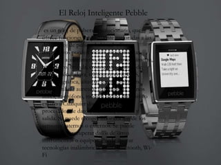 El Reloj Inteligente Pebble
es un reloj de pulsera revolucionario, que
ofrece funciones ampliamente mejoradas a las
de un reloj de pulsera habitual . Estos
dispositivos pueden incluir características
como un acelerómetro, termómetro, altímetro,
barómetro, brújula, cronógrafo, equipo de
buceo, calculadora, teléfono móvil, GPS,
pantalla gráfica, altavoz, agenda, reloj, etc.
Puede utilizar auricular inalámbrico, manos
libres, micrófono, módem u otro dispositivo
externo. Cualquier dispositivo tiene un
procesador de datos, memoria, entrada y
salida. Se puede recoger información de los
sensores internos o externos. Se puede
controlar, o recuperar datos de otros
instrumentos o equipos. Puede apoyar
tecnologías inalámbricas como Bluetooth, Wi-
Fi
 