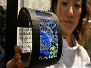 Pantallas flexibles
Las pantallas de Diodo Orgánico
de Emisión de Luz (OLED por
sus siglas en inglés) son una
realidad en televisores, aunque
suelen ser bastante caras. Pero este
año esperamos que su uso se
expanda sobre todo en teléfonos y
tabletas en forma de material
flexible. LG con su dispositivo G
Flex ya apostó por ellas y otros
fabricantes seguirán sus pasos
 