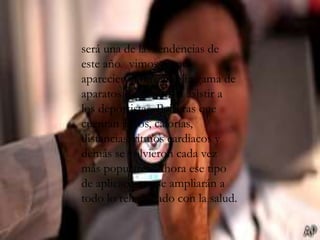 será una de las tendencias de
este año. vimos como
aparecieron una amplia gama de
aparatos destinados a asistir a
los deportistas. Pulseras que
cuentan pasos, calorías,
distancias, ritmos cardiacos y
demás se volvieron cada vez
más populares. Ahora ese tipo
de aplicaciones se ampliarán a
todo lo relacionado con la salud.
 