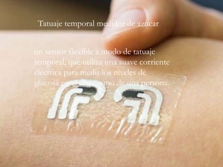 un sensor flexible a modo de tatuaje
temporal, que utiliza una suave corriente
eléctrica para medir los niveles de
glucosa en el organismo de una persona.
Tatuaje temporal medidor de azucar
 