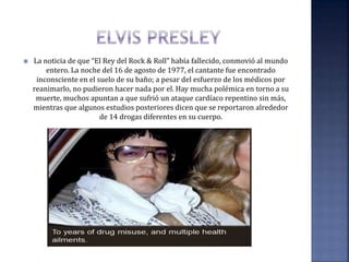  La noticia de que “El Rey del Rock & Roll” había fallecido, conmovió al mundo
entero. La noche del 16 de agosto de 1977, el cantante fue encontrado
inconsciente en el suelo de su baño; a pesar del esfuerzo de los médicos por
reanimarlo, no pudieron hacer nada por el. Hay mucha polémica en torno a su
muerte, muchos apuntan a que sufrió un ataque cardíaco repentino sin más,
mientras que algunos estudios posteriores dicen que se reportaron alrededor
de 14 drogas diferentes en su cuerpo.
 