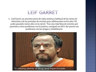  Leif Garret, un atractivo joven de rubia melena y habitual de las series de
televisión y de las portadas de revistas para adolescentes en los años 70,
acabo pasando varios años en la cárcel. Tras una vida llena de arrestos por
posesión y otros problemas con la justicia, consiguió en 2011 dar puerta sus
problemas con las drogas y rehabilitarse.
 
