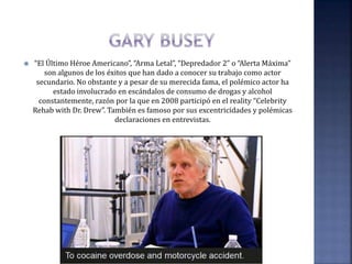  “El Último Héroe Americano”, “Arma Letal”, “Depredador 2” o “Alerta Máxima”
son algunos de los éxitos que han dado a conocer su trabajo como actor
secundario. No obstante y a pesar de su merecida fama, el polémico actor ha
estado involucrado en escándalos de consumo de drogas y alcohol
constantemente, razón por la que en 2008 participó en el reality “Celebrity
Rehab with Dr. Drew”. También es famoso por sus excentricidades y polémicas
declaraciones en entrevistas.
 