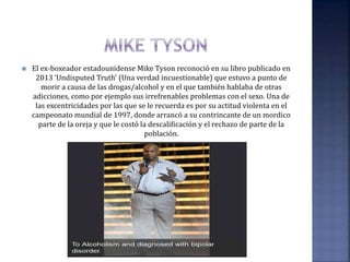  El ex-boxeador estadounidense Mike Tyson reconoció en su libro publicado en
2013 ‘Undisputed Truth’ (Una verdad incuestionable) que estuvo a punto de
morir a causa de las drogas/alcohol y en el que también hablaba de otras
adicciones, como por ejemplo sus irrefrenables problemas con el sexo. Una de
las excentricidades por las que se le recuerda es por su actitud violenta en el
campeonato mundial de 1997, donde arrancó a su contrincante de un mordico
parte de la oreja y que le costó la descalificación y el rechazo de parte de la
población.
 