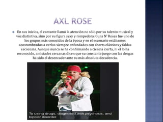  En sus inicios, el cantante llamó la atención no sólo por su talento musical y
voz distintiva, sino por su figura sexy y rompedora. Guns N’ Roses fue uno de
los grupos más conocidos de la época y en el escenario estábamos
acostumbrados a verlos siempre enfundados con shorts elásticos y faldas
escocesas. Aunque nunca se ha confirmando a ciencia cierta, ni él lo ha
reconocido, amistades cercanas dicen que su constante juego con las drogas
ha sido el desencadenante su más absoluta decadencia.
 