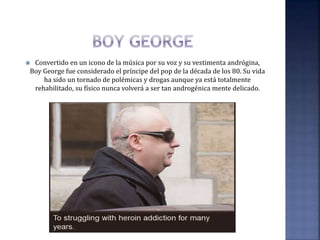  Convertido en un icono de la música por su voz y su vestimenta andrógina,
Boy George fue considerado el príncipe del pop de la década de los 80. Su vida
ha sido un tornado de polémicas y drogas aunque ya está totalmente
rehabilitado, su físico nunca volverá a ser tan androgénica mente delicado.
 