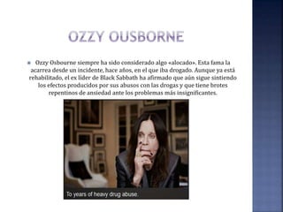  Ozzy Osbourne siempre ha sido considerado algo «alocado». Esta fama la
acarrea desde un incidente, hace años, en el que iba drogado. Aunque ya está
rehabilitado, el ex líder de Black Sabbath ha afirmado que aún sigue sintiendo
los efectos producidos por sus abusos con las drogas y que tiene brotes
repentinos de ansiedad ante los problemas más insignificantes.
 