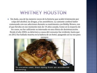  Sin duda, una de las mejores voces de la historia que acabó tristemente por
culpa del alcohol, las drogas, y los ansiolíticos. La cantante confesó haber
comenzado con sus adicciones durante su matrimonio con Bobby Brown, con
el que llevaba en ese momento más de 14 años casada. Como en la mayoría de
los casos, no fue suficiente su internado en una clínica de desintoxicación.
Desde el año 2004, su deterioro a causa del consumo fue evidente, hasta que
en 2012 fue hallada muerta en la bañera de un hotel, apagando así su voz para
siempre.
 