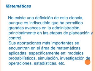Matemáticas
No existe una definición de esta ciencia,
aunque es indiscutible que ha permitido
grandes avances en la administración,
principalmente en las etapas de planeación y
control.
Sus aportaciones más importantes se
encuentran en el área de matemáticas
aplicadas, específicamente en: modelos
probabilísticos, simulación, investigación de
operaciones, estadísticas, etc.
 