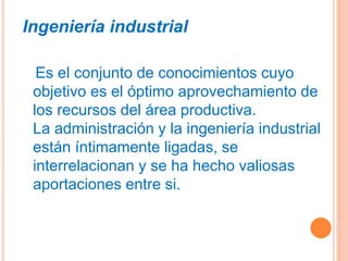 Ingeniería industrial
Es el conjunto de conocimientos cuyo
objetivo es el óptimo aprovechamiento de
los recursos del área productiva.
La administración y la ingeniería industrial
están íntimamente ligadas, se
interrelacionan y se ha hecho valiosas
aportaciones entre si.
 