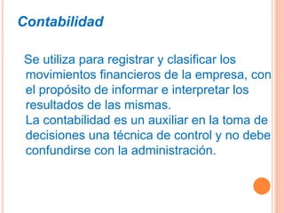 Contabilidad
Se utiliza para registrar y clasificar los
movimientos financieros de la empresa, con
el propósito de informar e interpretar los
resultados de las mismas.
La contabilidad es un auxiliar en la toma de
decisiones una técnica de control y no debe
confundirse con la administración.
 