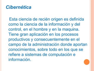 Cibernética
Esta ciencia de recién origen es definida
como la ciencia de la información y del
control, en el hombre y en la maquina.
Tiene gran aplicación en los procesos
productivos y consecuentemente en el
campo de la administración donde aportan
conocimientos, sobre todo en los que se
refiere a sistemas de computación e
información.
 