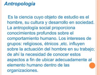 Antropología
Es la ciencia cuyo objeto de estudio es el
hombre, su cultura y desarrollo en sociedad.
La antropología social proporciona
conocimientos profundos sobre el
comportamiento humano. Los intereses de
grupos: religiosos, étnicos ,etc. influyen
sobre la actuación del hombre en su trabajo;
de ahí la necesidad de conocer estos
aspectos a fin de ubicar adecuadamente al
elemento humano dentro de las
organizaciones.
 