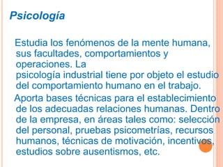 Psicología
Estudia los fenómenos de la mente humana,
sus facultades, comportamientos y
operaciones. La
psicología industrial tiene por objeto el estudio
del comportamiento humano en el trabajo.
Aporta bases técnicas para el establecimiento
de los adecuadas relaciones humanas. Dentro
de la empresa, en áreas tales como: selección
del personal, pruebas psicometrías, recursos
humanos, técnicas de motivación, incentivos,
estudios sobre ausentismos, etc.
 