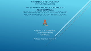UNIVERSIDAD DE LA GUAJIRA
EXTENSIÓN MAICAO
FACULTAD DE CIENCIAS ECONOMICAS Y
ADMINISTRATIVAS
PROGRAMA DE NEGOCIOS INTERNACIONALES
ASIGNATURA: LEGISLACIÓN INTERNACIONAL
Grupo 1, 2, 3. SEMESTRE III.
Guía del Estudiante.
Créditos: 3.
Profesor Jean Luis Nieves A.
 