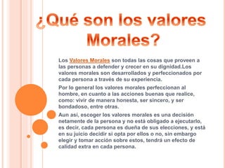 Los Valores Morales son todas las cosas que proveen a
las personas a defender y crecer en su dignidad.Los
valores morales son desarrollados y perfeccionados por
cada persona a través de su experiencia.
Por lo general los valores morales perfeccionan al
hombre, en cuanto a las acciones buenas que realice,
como: vivir de manera honesta, ser sincero, y ser
bondadoso, entre otras.
Aun así, escoger los valores morales es una decisión
netamente de la persona y no está obligado a ejecutarlo,
es decir, cada persona es dueña de sus elecciones, y está
en su juicio decidir si opta por ellos o no, sin embargo
elegir y tomar acción sobre estos, tendrá un efecto de
calidad extra en cada persona.
 