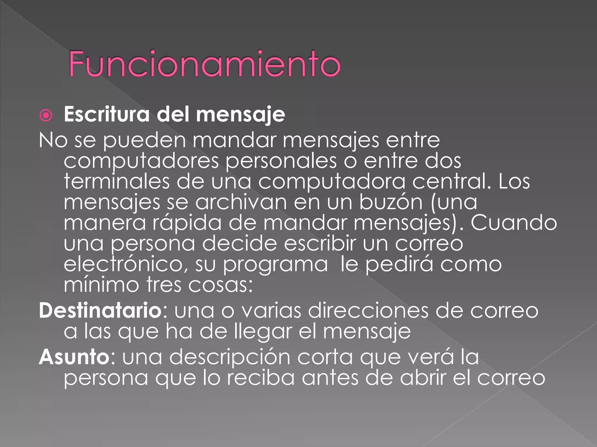  Escritura del mensaje
No se pueden mandar mensajes entre
computadores personales o entre dos
terminales de una computadora central. Los
mensajes se archivan en un buzón (una
manera rápida de mandar mensajes). Cuando
una persona decide escribir un correo
electrónico, su programa le pedirá como
mínimo tres cosas:
Destinatario: una o varias direcciones de correo
a las que ha de llegar el mensaje
Asunto: una descripción corta que verá la
persona que lo reciba antes de abrir el correo
 