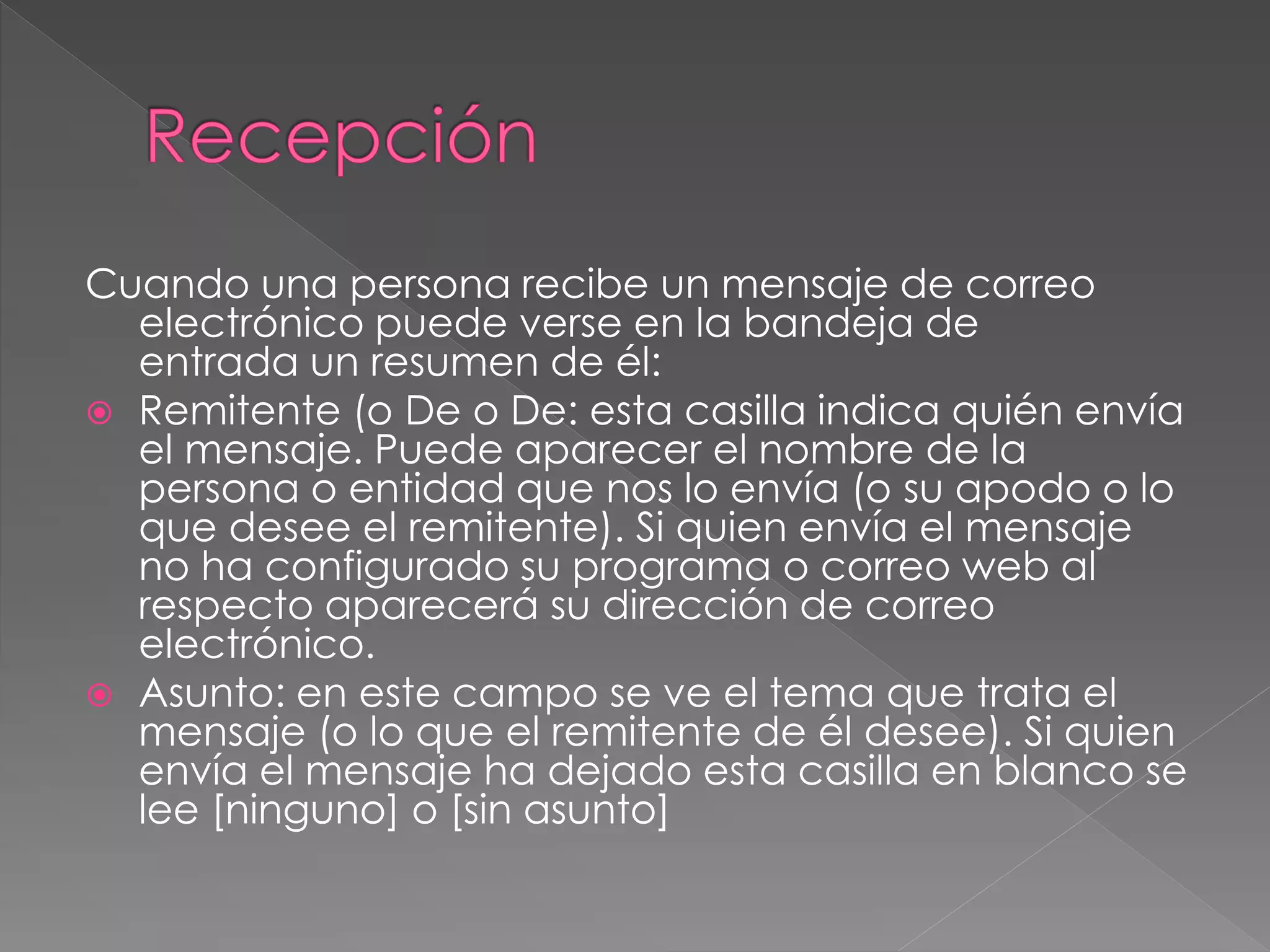 Cuando una persona recibe un mensaje de correo
electrónico puede verse en la bandeja de
entrada un resumen de él:
 Remitente (o De o De: esta casilla indica quién envía
el mensaje. Puede aparecer el nombre de la
persona o entidad que nos lo envía (o su apodo o lo
que desee el remitente). Si quien envía el mensaje
no ha configurado su programa o correo web al
respecto aparecerá su dirección de correo
electrónico.
 Asunto: en este campo se ve el tema que trata el
mensaje (o lo que el remitente de él desee). Si quien
envía el mensaje ha dejado esta casilla en blanco se
lee [ninguno] o [sin asunto]
 