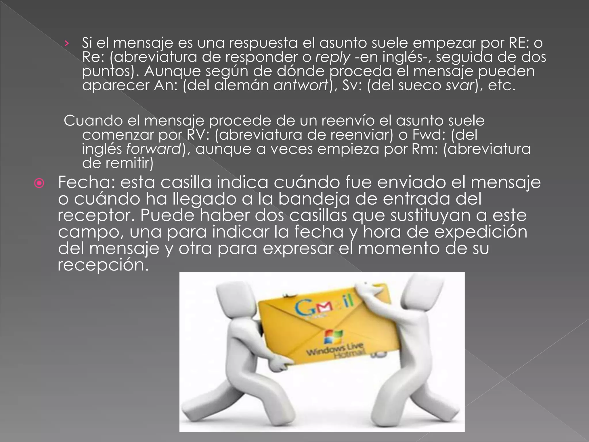 › Si el mensaje es una respuesta el asunto suele empezar por RE: o
Re: (abreviatura de responder o reply -en inglés-, seguida de dos
puntos). Aunque según de dónde proceda el mensaje pueden
aparecer An: (del alemán antwort), Sv: (del sueco svar), etc.
Cuando el mensaje procede de un reenvío el asunto suele
comenzar por RV: (abreviatura de reenviar) o Fwd: (del
inglés forward), aunque a veces empieza por Rm: (abreviatura
de remitir)
 Fecha: esta casilla indica cuándo fue enviado el mensaje
o cuándo ha llegado a la bandeja de entrada del
receptor. Puede haber dos casillas que sustituyan a este
campo, una para indicar la fecha y hora de expedición
del mensaje y otra para expresar el momento de su
recepción.
 