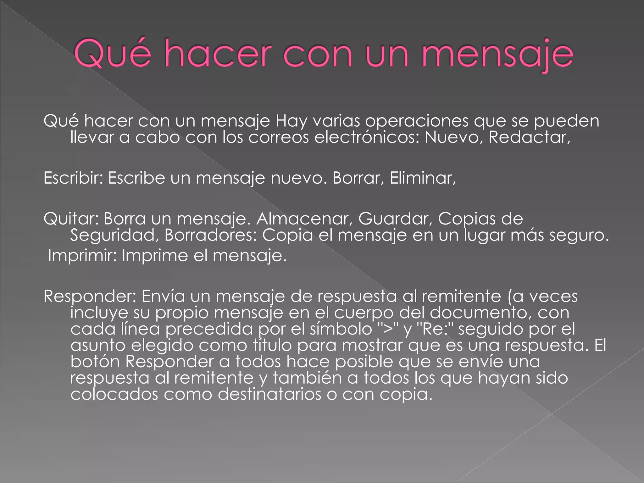 Qué hacer con un mensaje Hay varias operaciones que se pueden
llevar a cabo con los correos electrónicos: Nuevo, Redactar,
Escribir: Escribe un mensaje nuevo. Borrar, Eliminar,
Quitar: Borra un mensaje. Almacenar, Guardar, Copias de
Seguridad, Borradores: Copia el mensaje en un lugar más seguro.
Imprimir: Imprime el mensaje.
Responder: Envía un mensaje de respuesta al remitente (a veces
incluye su propio mensaje en el cuerpo del documento, con
cada línea precedida por el símbolo ">" y "Re:" seguido por el
asunto elegido como título para mostrar que es una respuesta. El
botón Responder a todos hace posible que se envíe una
respuesta al remitente y también a todos los que hayan sido
colocados como destinatarios o con copia.
 