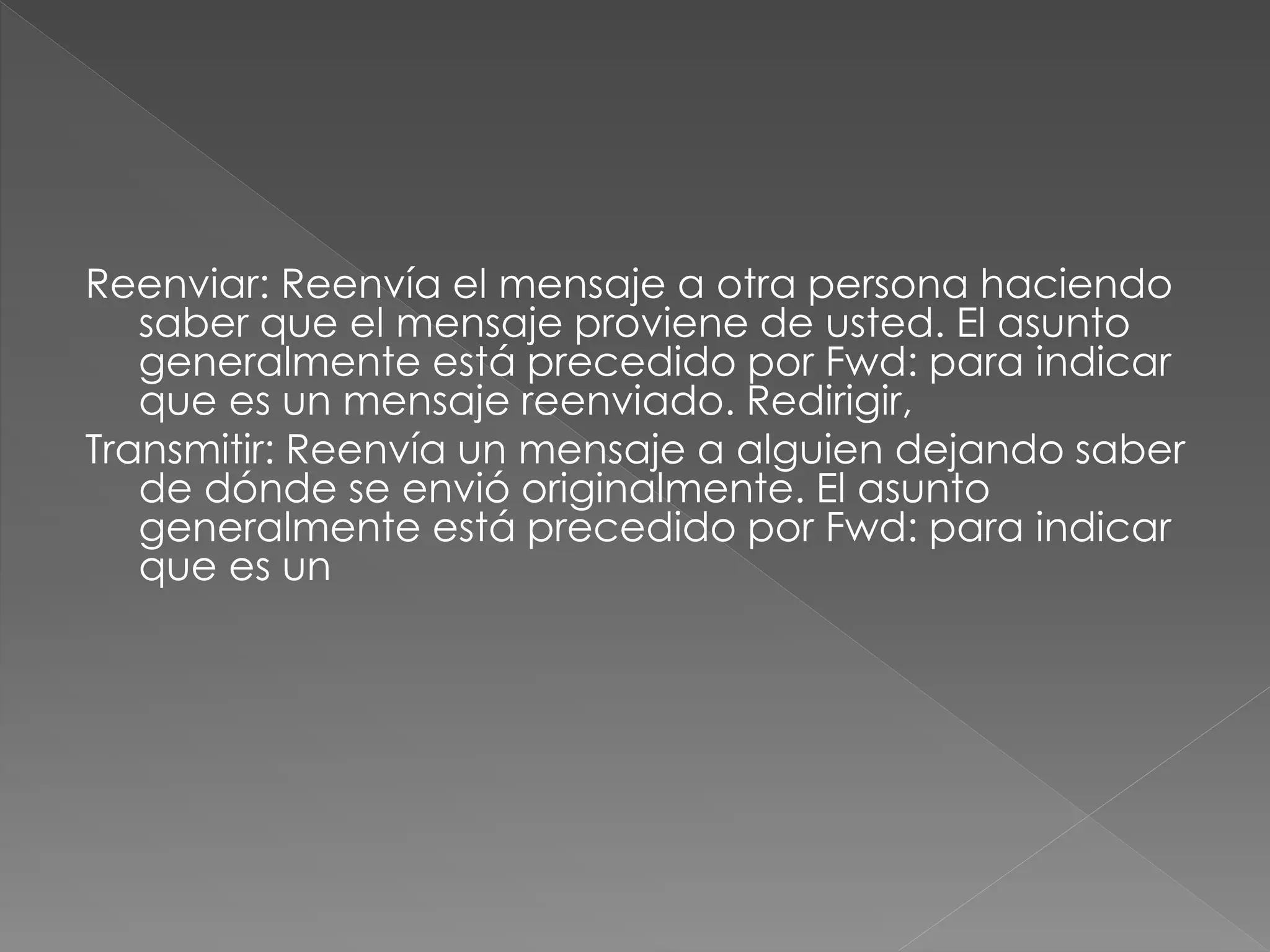 Reenviar: Reenvía el mensaje a otra persona haciendo
saber que el mensaje proviene de usted. El asunto
generalmente está precedido por Fwd: para indicar
que es un mensaje reenviado. Redirigir,
Transmitir: Reenvía un mensaje a alguien dejando saber
de dónde se envió originalmente. El asunto
generalmente está precedido por Fwd: para indicar
que es un
 