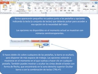 Pulsando la tecla ALT entraremos en el modo de acceso por teclado. De esta
forma aparecerán pequeños recuadros junto a las pestañas y opciones
indicando la tecla (o conjunto de teclas) que deberás pulsar para acceder a
esa opción sin la necesidad del ratón.
Las opciones no disponibles en el momento actual se muestran con
números semitransparentes.
Para salir del modo de acceso por teclado vuelve a pulsar la tecla ALT.
Si haces doble clic sobre cualquiera de las pestañas, la barra se ocultará,
para disponer de más espacio de trabajo. Las opciones volverán a
mostrarse en el momento en el que vuelvas a hacer clic en cualquier
pestaña. También puedes mostrar u ocultar las cintas desde el botón con
forma de flecha, que encontrarás en la zona derecha superior Ocultar
barra o con la combinación de teclas CTRL+F1
 