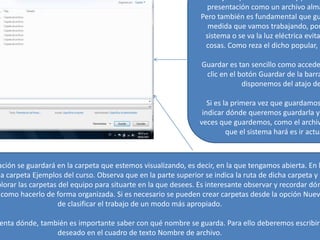 presentación como un archivo alma
Pero también es fundamental que gu
medida que vamos trabajando, por
sistema o se va la luz eléctrica evita
cosas. Como reza el dicho popular, m
Guardar es tan sencillo como accede
clic en el botón Guardar de la barra
disponemos del atajo de
Si es la primera vez que guardamos
indicar dónde queremos guardarla y
veces que guardemos, como el archiv
que el sistema hará es ir actua
ación se guardará en la carpeta que estemos visualizando, es decir, en la que tengamos abierta. En l
la carpeta Ejemplos del curso. Observa que en la parte superior se indica la ruta de dicha carpeta y q
plorar las carpetas del equipo para situarte en la que desees. Es interesante observar y recordar dón
como hacerlo de forma organizada. Si es necesario se pueden crear carpetas desde la opción Nuev
de clasificar el trabajo de un modo más apropiado.
enta dónde, también es importante saber con qué nombre se guarda. Para ello deberemos escribir
deseado en el cuadro de texto Nombre de archivo.
 