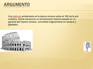 ARGUMENTO
Una película ambientada en la época romana sobre el 180 de la era
cristiana, donde transcurre un emocionante historia basada en un
general del imperio romano, convertido trágicamente en esclavo y
gladiador.
 
