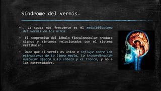 Síndrome del vermis.
▪ . La causa más frecuente es el meduloblastoma
del vermis en los niños.
▪ El compromiso del lóbulo floculonodular produce
signos y síntomas relacionados con el sistema
vestibular.
▪ Dado que el vermis es único e influye sobre las
estructuras de la línea media, la incoordinación
muscular afecta a la cabeza y el tronco, y no a
las extremidades.
 