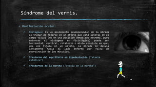 Síndrome del vermis.
▪ Manifestación ocular:
 Nistagmus: Es un movimiento seudopendular de la mirada
al tratar de fijarse en un objeto que está lateral en el
campo visual (no en una posición demasiado extrema, pues
entonces el nistagmus es fisiológico) puede ser
horizontal, vertical, rotatorio o mixto consiste en que,
una vez fijada en un objeto, la mirada se desvía
lentamente hacia el lado enfermo por falta de
coordinación de los músculos.
 Trastorno del equilibrio en bipedestación ("ataxia
estática")
 Trastornos de la marcha ("ataxia de la marcha")
 