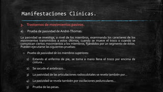 3. Trastornos de movimientos pasivos.
a) Prueba de pasividad de André-Thomas:
La pasividad se investiga, a nivel de los miembros, examinando los caracteres de los
movimientos transmitidos a estos últimos, cuando se mueve el troco o cuando se
comunican ciertos movimientos a los miembros, fijándolos por un segmento de éstos.
Pueden ejecutarse las siguientes pruebas:
o Prueba de pasividad de los miembros superiores:
1) Estando el enfermo de pie, se toma a mano llena el troco por encima de
cintura…
2) Se sacude el antebrazo…
3) La pasividad de las articulaciones radiocubitales se revela también por…
4) La pasividad se revela también por oscilaciones pedunculares…
5) Prueba de las pesas.
Manifestaciones Clínicas.
 