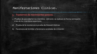 3. Trastornos de movimientos pasivos.
o Pruebas de pasividad en los miembros inferiores: se realizan en forma semejante
a las de los miembros superiores.
a) Prueba de la resistencia o prueba de Stewart-Holmes
b) Fenómeno de Schilder o fenómeno cerebelar de imitación
Manifestaciones Clínicas.
 