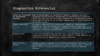 Diagnostico Diferencial
Ataxia por Trastornos
de Sensibilidad
Profunda
Aquí la lesión puede ser periférica o medular, talámica o parietal.
Cualquiera que sea el nivel lesional hay una agravación de la ataxia al
cerrar los ojos, por otra parte hay trastornos de la sensibilidad profunda
sobre todo el sentido de las actitudes segmentarias. La ataxia tabética es
el ejemplo clásico.
Ataxia Laberíntica Es quizás la más difícil de diferenciar, también es desencadenada o
agravada al cierre de los ojos por lo general existe vértigo como
alucinación rotatoria y nistagmos horizontales y las pruebas laberínticas
calóricas o rotatorias son positivas.
Ataxias Mixtas A veces hay patologías que presentan estos tipos de ataxias como la
esclerosis en placa y/o tumores del tronco cerebral; la más típica es la
ataxia mixta de las degeneraciones espino-cerebelosas
Ataxia Frontal o
Callosa
Existen lesiones originadas en el encéfalo que producen ataxia que a veces
son problemas difíciles de diferenciar, como la llamada ataxia frontal de
Burns, donde la clásica diferencia se hace en la falta de hipotonía
muscular.
 