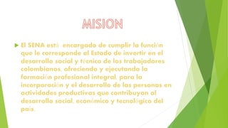  El SENA está encargado de cumplir la función
que le corresponde al Estado de invertir en el
desarrollo social y técnico de los trabajadores
colombianos, ofreciendo y ejecutando la
formación profesional integral, para la
incorporación y el desarrollo de las personas en
actividades productivas que contribuyan al
desarrollo social, económico y tecnológico del
país.
 