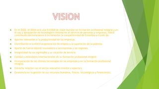  En el 2020, el SENA será una Entidad de clase mundial en formación profesional integral y en
el uso y apropiación de tecnología e innovación al servicio de personas y empresas; habrá
contribuido decisivamente a incrementar la competitividad de Colombia a través de:
 Aportes relevantes a la productividad de las empresas.
 Contribución a la efectiva generación de empleo y la superación de la pobreza.
 Aporte de fuerza laboral innovadora a las empresas y las regiones.
 Integralidad de sus egresados y su vocación de servicio.
 Calidad y estándares internacionales de su formación profesional integral.
 Incorporación de las últimas tecnologías en las empresas y en la formación profesional
integral.
 Estrecha relación con el sector educativo (media y superior).
 Excelencia en la gestión de sus recursos (humanos, físicos, tecnológicos y financieros).
 