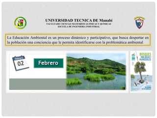 UNIVERSIDAD TECNICA DE Manabí
FACULTADE CIENCIAS MATEMÁTICAS FÍSICAS Y QUÍMICAS
ESCUELA DE INGENIERIA INDUSTRIAL
La Educación Ambiental es un proceso dinámico y participativo, que busca despertar en
la población una conciencia que le permita identificarse con la problemática ambiental