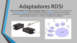 Adaptadores RDSI
define la Red Digital de Servicios Integrados (RDSI) como: red que procede por evolución de
la Red Digital Integrada (RDI) y que facilita conexiones digitales extremo a extremo para
proporcionar una amplia gama de servicios, tanto de voz como de otros tipos, y a la que los
usuarios acceden a través de un conjunto de interfaces normalizados.
 